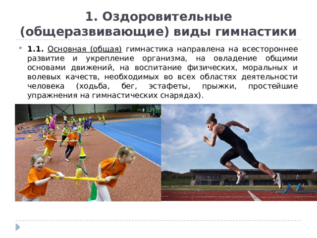 1. Оздоровительные (общеразвивающие) виды гимнастики 1.1. Основная (общая) гимнастика направлена на всестороннее развитие и укрепление организма, на овладение общими основами движений, на воспитание физических, моральных и волевых качеств, необходимых во всех областях деятельности человека (ходьба, бег, эстафеты, прыжки, простейшие упражнения на гимнастических снарядах). 
