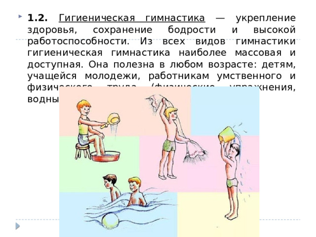 1.2. Гигиеническая гимнастика — укрепление здоровья, сохранение бодрости и высокой работоспособности. Из всех видов гимнастики гигиеническая гимнастика наиболее массовая и доступная. Она полезна в любом возрасте: детям, учащейся молодежи, работникам умственного и физического труда (физические упражнения, водные процедуры и самомассаж.) 