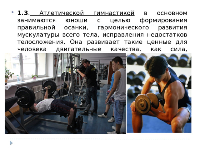1.3 . Атлетической гимнастикой в основном занимаются юноши с целью формирования правильной осанки, гармонического развития мускулатуры всего тела, исправления недостатков телосложения. Она развивает такие ценные для человека двигательные качества, как сила, гибкость, быстрота, ловкость и выносливость. 
