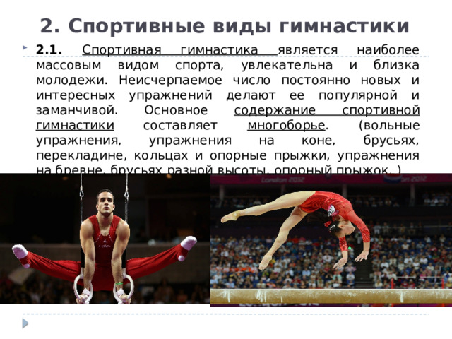 2. Спортивные виды гимнастики 2.1. Спортивная гимнастика является наиболее массовым видом спорта, увлекательна и близка молодежи. Неисчерпаемое число постоянно новых и интересных упражнений делают ее популярной и заманчивой. Основное содержание спортивной гимнастики составляет многоборье . (вольные упражнения, упражнения на коне, брусьях, перекладине, кольцах и опорные прыжки, упражнения на бревне, брусьях разной высоты, опорный прыжок. ) 