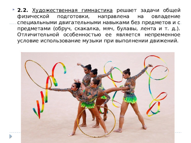 2.2. Художественная гимнастика решает задачи общей физической подготовки, направлена на овладение специальными двигательными навыками без предметов и с предметами (обруч, скакалка, мяч, булавы, лента и т. д.). Отличительной особенностью ее является непременное условие использование музыки при выполнении движений. 