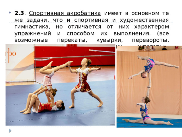 2.3 . Спортивная акробатика имеет в основном те же задачи, что и спортивная и художественная гимнастика, но отличается от них характером упражнений и способом их выполнения. (все возможные перекаты, кувырки, перевороты, простейшие пирамиды, стойки, «шпагаты», «мосты» и т. д.). 