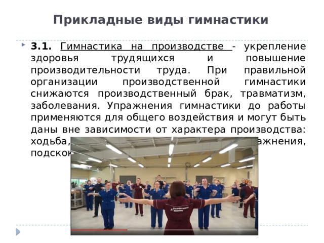 Прикладные виды гимнастики 3.1. Гимнастика на производстве - укрепление здоровья трудящихся и повышение производительности труда. При правильной организации производственной гимнастики снижаются производственный брак, травматизм, заболевания. Упражнения гимнастики до работы применяются для общего воздействия и могут быть даны вне зависимости от характера производства: ходьба, бег, общеразвивающие упражнения, подскоки и т. п. 