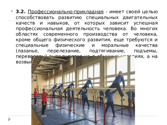 3.2. Профессионально-прикладная - имеет своей целью способствовать развитию специальных двигательных качеств и навыков, от которых зависит успешная профессиональная деятельность человека. Во многих областях современного производства от человека, кроме общего физического развития, еще требуются и специальные физические и моральные качества (лазанье, перелезание, подтягивание, подъемы, перевороты) выполняются не в обычных условиях, а на возвышенности. 
