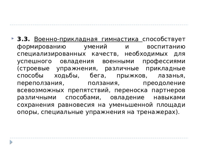 3.3. Военно-прикладная гимнастика способствует формированию умений и воспитанию специализированных качеств, необходимых для успешного овладения военными профессиями (строевые упражнения, различные прикладные способы ходьбы, бега, прыжков, лазанья, переползания, ползания, преодоление всевозможных препятствий, переноска партнеров различными способами, овладение навыками сохранения равновесия на уменьшенной площади опоры, специальные упражнения на тренажерах). 
