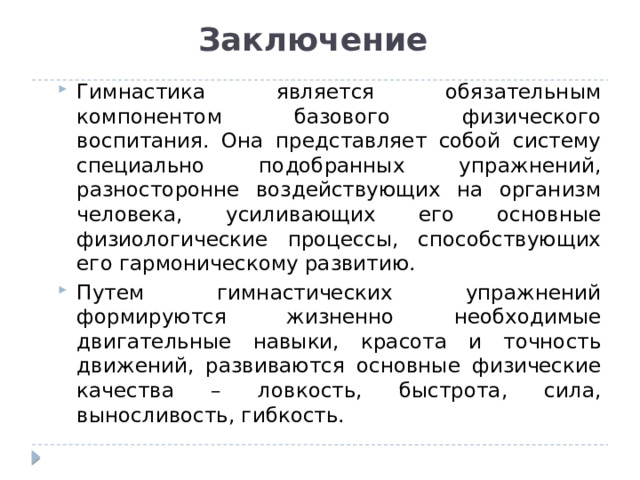 Заключение  Гимнастика является обязательным компонентом базового физического воспитания. Она представляет собой систему специально подобранных упражнений, разносторонне воздействующих на организм человека, усиливающих его основные физиологические процессы, способствующих его гармоническому развитию. Путем гимнастических упражнений формируются жизненно необходимые двигательные навыки, красота и точность движений, развиваются основные физические качества – ловкость, быстрота, сила, выносливость, гибкость. Гимнастика является обязательным компонентом базового физического воспитания. Она представляет собой систему специально подобранных упражнений, разносторонне воздействующих на организм человека, усиливающих его основные физиологические процессы, способствующих его гармоническому развитию. Путем гимнастических упражнений формируются жизненно необходимые двигательные навыки, красота и точность движений, развиваются основные физические качества – ловкость, быстрота, сила, выносливость, гибкость. 