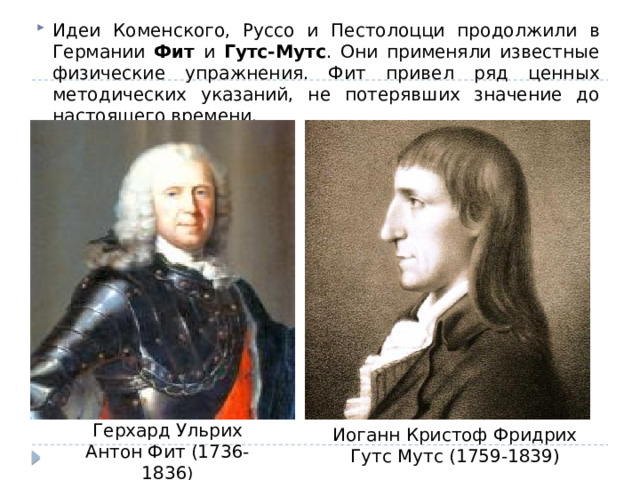 Идеи Коменского, Руссо и Пестолоцци продолжили в Германии Фит и Гутс-Мутс . Они применяли известные физические упражнения. Фит привел ряд ценных методических указаний, не потерявших значение до настоящего времени. Герхард Ульрих Антон Фит (1736-1836 ) Иоганн Кристоф Фридрих Гутс Мутс (1759-1839)  