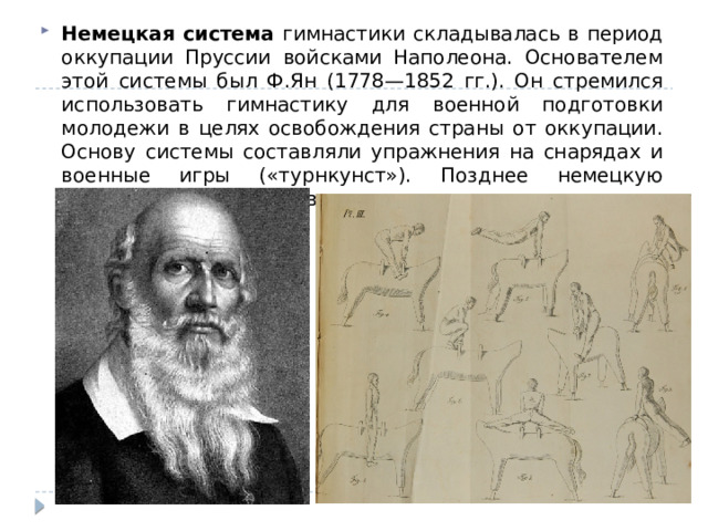 Немецкая система гимнастики складывалась в период оккупации Пруссии войсками Наполеона. Основателем этой системы был Ф.Ян (1778—1852 гг.). Он стремился использовать гимнастику для военной подготовки молодежи в целях освобождения страны от оккупации. Основу системы составляли упражнения на снарядах и военные игры («турнкунст»). Позднее немецкую гимнастику стали называть «турнен». 