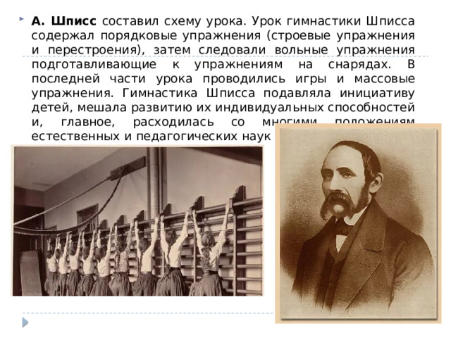 А. Шписс составил схему урока. Урок гимнастики Шписса содержал порядковые упражнения (строевые упражнения и перестроения), затем следовали вольные упражнения подготавливающие к упражнениям на снарядах. В последней части урока проводились игры и массовые упражнения. Гимнастика Шписса подавляла инициативу детей, мешала развитию их индивидуальных способностей и, главное, расходилась со многими положениям естественных и педагогических наук того времени. 