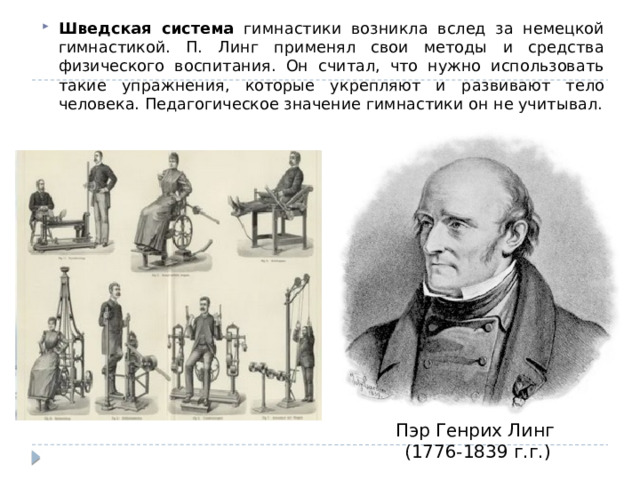 Шведская система гимнастики возникла вслед за немецкой гимнастикой. П. Линг применял свои методы и средства физического воспитания. Он считал, что нужно использовать такие упражнения, которые укрепляют и развивают тело человека. Педагогическое значение гимнастики он не учитывал. Пэр Генрих Линг (1776-1839 г.г.) 