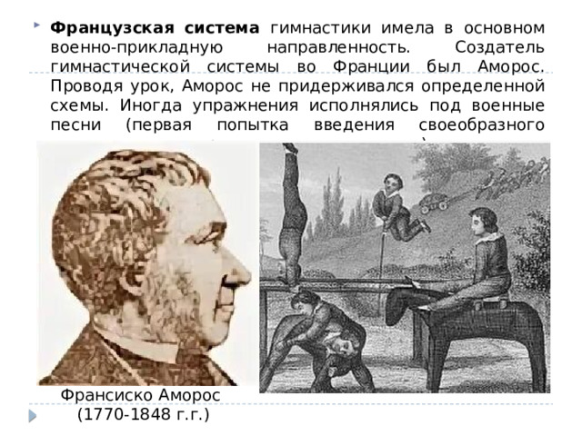 Французская система гимнастики имела в основном военно-прикладную направленность. Создатель гимнастической системы во Франции был Аморос. Проводя урок, Аморос не придерживался определенной схемы. Иногда упражнения исполнялись под военные песни (первая попытка введения своеобразного музыкального сопровождения на занятиях). Франсиско Аморос (1770-1848 г.г.) 