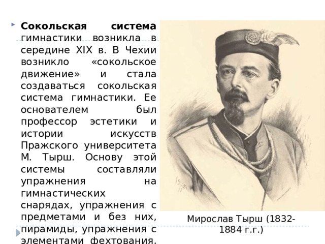 Сокольская система гимнастики возникла в середине XIX в. В Чехии возникло «сокольское движение» и стала создаваться сокольская система гимнастики. Ее основателем был профессор эстетики и истории искусств Пражского университета М. Тырш. Основу этой системы составляли упражнения на гимнастических снарядах, упражнения с предметами и без них, пирамиды, упражнения с элементами фехтования, бокса, борьбы (боевые). Мирослав Тырш (1832-1884 г.г.) 