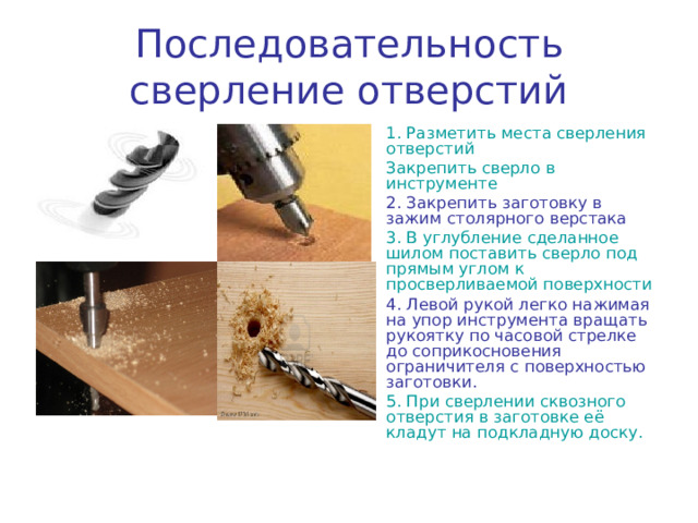 Последовательность сверление отверстий 1. Разметить места сверления отверстий Закрепить сверло в инструменте 2. Закрепить заготовку в зажим столярного верстака 3. В углубление сделанное шилом поставить сверло под прямым углом к просверливаемой поверхности 4. Левой рукой легко нажимая на упор инструмента вращать рукоятку по часовой стрелке до соприкосновения ограничителя с поверхностью заготовки. 5. При сверлении сквозного отверстия в заготовке её кладут на подкладную доску. 