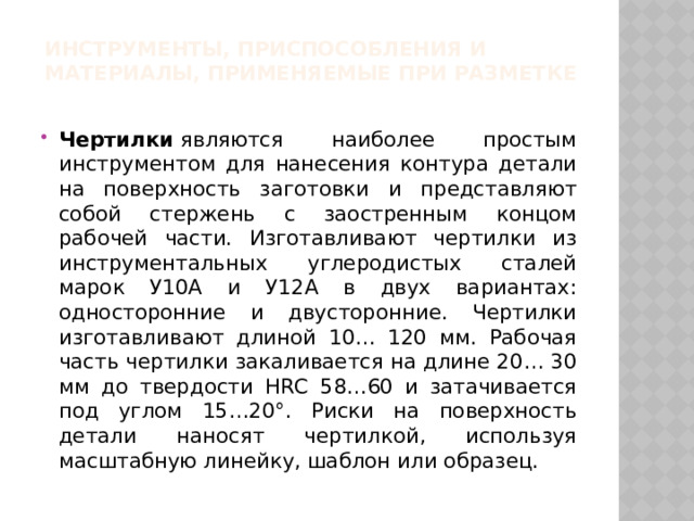 Инструменты, приспособления и материалы, применяемые при разметке Чертилки  являются наиболее простым инструментом для нанесения контура детали на поверхность заготовки и представляют собой стержень с заостренным концом рабочей части. Изготавливают чертилки из инструментальных углеродистых сталей марок У10А и У12А в двух вариантах: односторонние и двусторонние. Чертилки изготавливают длиной 10… 120 мм. Рабочая часть чертилки закаливается на длине 20… 30 мм до твердости HRC 58…60 и затачивается под углом 15…20°. Риски на поверхность детали наносят чертилкой, используя масштабную линейку, шаблон или образец. 