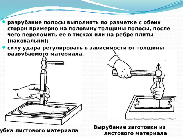 разрубание полосы выполнять по разметке с обеих сторон примерно на половину толщины полосы, после чего переломить ее в тисках или на ребре плиты (наковальни); силу удара регулировать в зависимости от толщины разрубаемого материала.  Вырубание заготовки из листового материала Рубка листового материала  