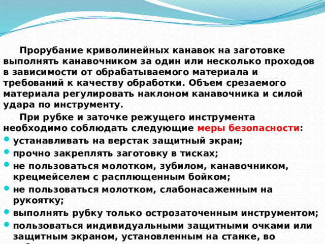  Прорубание криволинейных канавок на заготовке выполнять канавочником за один или несколько проходов в зависимости от обрабатываемого материала и требований к качеству обработки. Объем срезаемого материала регулировать наклоном канавочника и силой удара по инструменту.  При рубке и заточке режущего инструмента необходимо соблюдать следующие меры безопасности : устанавливать на верстак защитный экран; прочно закреплять заготовку в тисках; не пользоваться молотком, зубилом, канавочником, крецмейселем с расплющенным бойком; не пользоваться молотком, слабонасаженным на рукоятку; выполнять рубку только острозаточенным инструментом; пользоваться индивидуальными защитными очками или защитным экраном, установленным на станке, во избежание травм глаз.   
