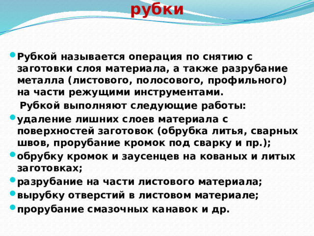     Цель и назначение слесарной рубки Рубкой называется операция по снятию с заготовки слоя материала, а также разрубание металла (листового, полосового, профильного) на части режущими инструментами.  Рубкой выполняют следующие работы: удаление лишних слоев материала с поверхностей заготовок (обрубка литья, сварных швов, прорубание кромок под сварку и пр.); обрубку кромок и заусенцев на кованых и литых заготовках; разрубание на части листового материала; вырубку отверстий в листовом материале; прорубание смазочных канавок и др.   