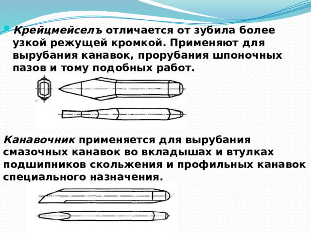 Крейцмейселъ отличается от зубила более узкой режущей кромкой. Применяют для вырубания канавок, прорубания шпоночных пазов и тому подобных работ. Канавочник применяется для вырубания смазочных канавок во вкладышах и втулках подшипников скольжения и профильных канавок специального назначения.  