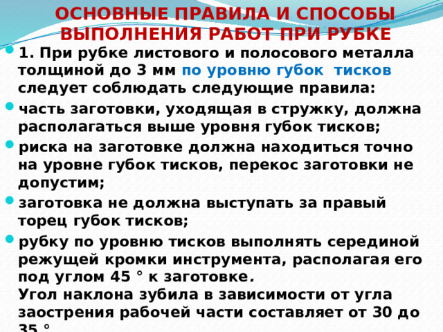 ОСНОВНЫЕ ПРАВИЛА И СПОСОБЫ ВЫПОЛНЕНИЯ РАБОТ ПРИ РУБКЕ 1. При рубке листового и полосового металла толщиной до 3 мм по уровню губок тисков следует соблюдать следующие правила: часть заготовки, уходящая в стружку, должна располагаться выше уровня губок тисков; риска на заготовке должна находиться точно на уровне губок тисков, перекос заготовки не допустим; заготовка не должна выступать за правый торец губок тисков; рубку по уровню тисков выполнять серединой режущей кромки инструмента, располагая его под углом 45 ° к заготовке .  Угол наклона зубила в зависимости от угла заострения рабочей части составляет от 30 до 35 ° .  
