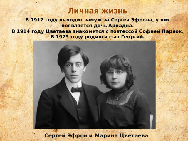 Личная жизнь В 1912 году выходит замуж за Сергея Эфрона, у них появляется дочь Ариадна. В 1914 году Цветаева знакомится с поэтессой Софией Парнок. В 1925 году родился сын Георгий. Сергей Эфрон и Марина Цветаева 