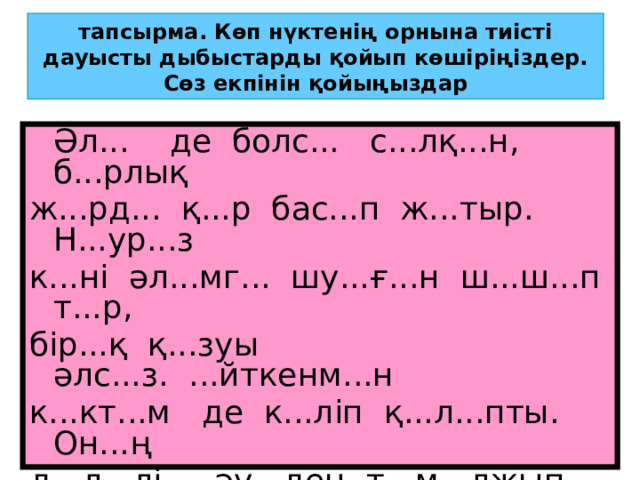 тапсырма. Көп нүктенің орнына тиісті дауысты дыбыстарды қойып көшіріңіздер. Сөз екпінін қойыңыздар  Әл... де болс... с...лқ...н, б...рлық ж...рд... қ...р бас...п ж...тыр. Н...ур...з к...ні әл...мг... шу...ғ...н ш...ш...п т...р, бір...қ қ...зуы әлс...з. ...йткенм...н к...кт...м де к...ліп қ...л...пты. Он...ң д...л...лі - әу...ден т...м...лжып ест...лг...н құс әу...ндері. К...зің к...нге ш...ғыл...сып, әнш...н... к...ре алм...йс...ң. 