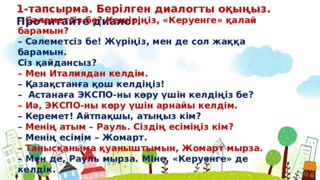 1-тапсырма. Берілген диалогты оқыңыз. Прочитайте диалог. – Сəлеметсіз бе? Кешіріңіз, «Керуенге» қалай барамын? – Сəлеметсіз бе! Жүріңіз, мен де сол жаққа барамын. Сіз қайдансыз? – Мен Италиядан келдім. – Қазақстанға қош келдіңіз! – Астанаға ЭКСПО-ны көру үшін келдіңіз бе? – Иə, ЭКСПО-ны көру үшін арнайы келдім. – Керемет! Айтпақшы, атыңыз кім? – Менің атым – Рауль. Сіздің есіміңіз кім? – Менің есімім – Жомарт. – Танысқаныма қуаныштымын, Жомарт мырза. – Мен де, Рауль мырза. Міне, «Керуенге» де келдік.  