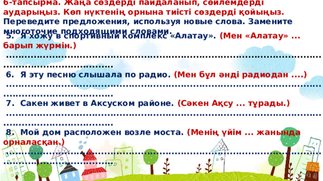 6-тапсырма. Жаңа сөздерді пайдаланып, сөйлемдерді аударыңыз. Көп нүктенің орнына тиісті сөздерді қойыңыз. Переведите предложения, используя новые слова. Замените многоточие подходящими словами.  5. Я хожу в спортивный комплекс «Алатау». (Мен «Алатау» ... барып жүрмін.)  ...........................................................................................................................................  6. Я эту песню слышала по радио. (Мен бұл əнді радиодан ....)  ...........................................................................................................................................  7. Сакен живет в Аксуском районе. (Сəкен Ақсу ... тұрады.)  ...........................................................................................................................................  8. Мой дом расположен возле моста. (Менің үйім ... жанында орналасқан.)  ...........................................................................................................................................  