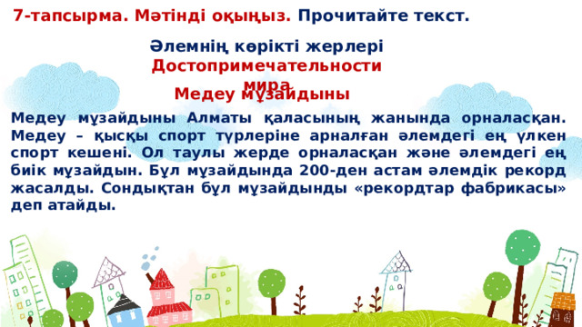 7-тапсырма. Мәтінді оқыңыз. Прочитайте текст. Əлемнің көрікті жерлері Достопримечательности мира Медеу мұзайдыны Медеу мұзайдыны Алматы қаласының жанында орналасқан. Медеу – қысқы спорт түрлеріне арналған əлемдегі ең үлкен спорт кешені. Ол таулы жерде орналасқан жəне əлемдегі ең биік мұзайдын. Бұл мұзайдында 200-ден астам əлемдік рекорд жасалды. Сондықтан бұл мұзайдынды «рекордтар фабрикасы» деп атайды.  