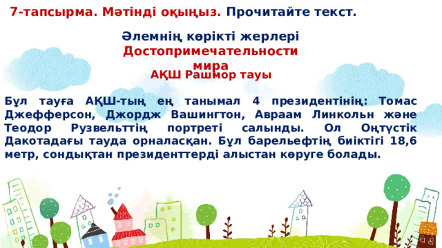 7-тапсырма. Мәтінді оқыңыз. Прочитайте текст. Əлемнің көрікті жерлері Достопримечательности мира АҚШ Рашмор тауы  Бұл тауға АҚШ-тың ең танымал 4 президентінің: Томас Джефферсон, Джордж Вашингтон, Авраам Линкольн жəне Теодор Рузвельттің портреті салынды. Ол Оңтүстік Дакотадағы тауда орналасқан. Бұл барельефтің биіктігі 18,6 метр, сондықтан президенттерді алыстан көруге болады.  