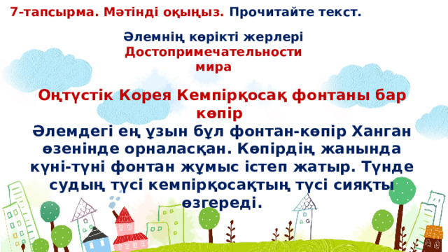 7-тапсырма. Мәтінді оқыңыз. Прочитайте текст. Əлемнің көрікті жерлері Достопримечательности мира Оңтүстік Корея Кемпірқосақ фонтаны бар көпір Əлемдегі ең ұзын бұл фонтан-көпір Ханган өзенінде орналасқан. Көпірдің жанында күні-түні фонтан жұмыс істеп жатыр. Түнде судың түсі кемпірқосақтың түсі сияқты өзгереді.  