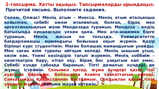 2-тапсырма. Хатты оқыңыз. Тапсырмаларды орындаңыз. Прочитай письмо. Выполните задания. Сəлем, Олжас! Менің атым – Инесса. Менің атым итальянша қойылған, себебі əжем италиялық болған, бірақ мен аргентиналықпын жəне Мендозада тұрамын. Мендоза – елдің батысында орналасқан үлкен қала. Мен ата-анаммен бірге тұрамын. Менің жасым он тоғызда. Университетте бағдарламашы мамандығы бойынша оқып жүрмін. Қазір бірінші курс студентімін. Маған болашақ мамандығым ұнайды. Мен саған өзім туралы айтқым келеді. Менің шашым ұзын, көзім көк. Үнемі көзілдірік тағып жүремін. Менің хоббиім – кинотеатрға бару, кітап оқу. Бірақ бос уақытым көп емес. Себебі күнде сабаққа барамын. Тіпті демалыс күндері де жұмыс істеймін. Сонымен қатар, жұма күндері қазақ тілі курсына барамын. Болашақта Азияға саяхаттағым келеді. Саяхатымды Қазақстаннан бастаймын. Сондықтан қазақ тілін үйреніп жүрмін. Хатыма жауап күтемін.  