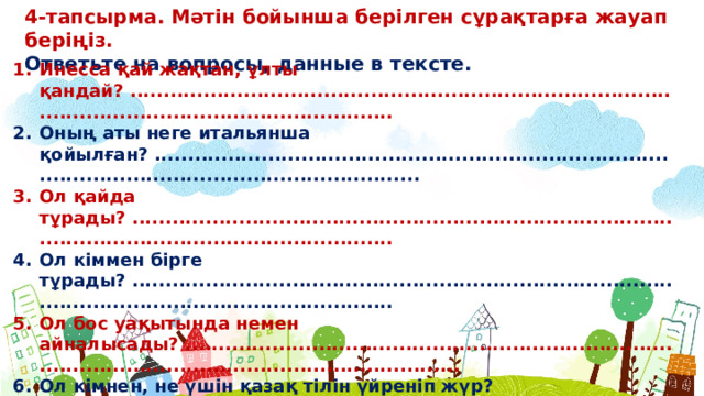 4-тапсырма. Мəтін бойынша берілген сұрақтарға жауап беріңіз. Ответьте на вопросы, данные в тексте. Инесса қай жақтан, ұлты қандай? ...................................................................................................................................... Оның аты неге итальянша қойылған? ...................................................................................................................................... Ол қайда тұрады? ...................................................................................................................................... Ол кіммен бірге тұрады? ...................................................................................................................................... Ол бос уақытында немен айналысады? ........................................................................................................................................ Ол кімнен, не үшін қазақ тілін үйреніп жүр?  ......................................................................................................................................   