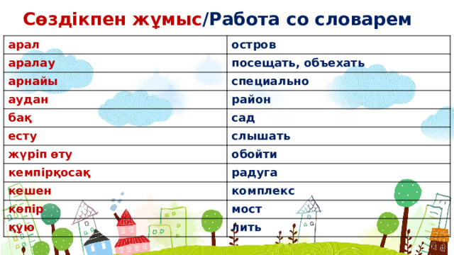 Сөздікпен жұмыс /Работа со словарем арал остров аралау посещать, объехать арнайы специально аудан район бақ сад есту слышать жүріп өту обойти кемпірқосақ радуга кешен комплекс көпір мост құю лить  