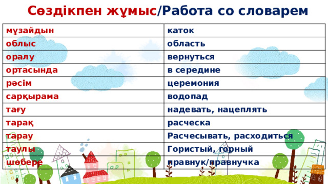 Сөздікпен жұмыс /Работа со словарем мұзайдын каток облыс область оралу вернуться ортасында в середине рəсім церемония сарқырама тағу водопад надевать, нацеплять тарақ расческа тарау Расчесывать, расходиться таулы Гористый, горный шөбере правнук/правнучка  