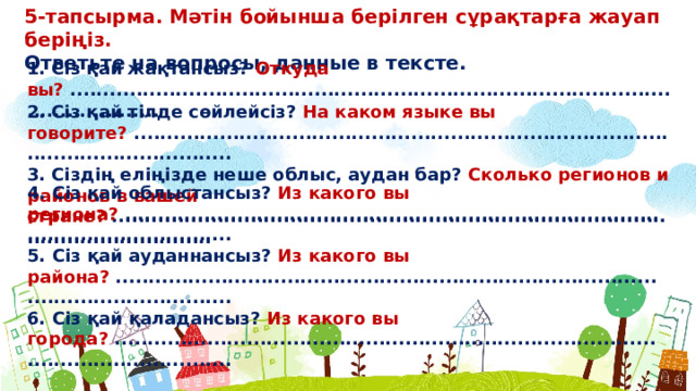 5-тапсырма. Мəтін бойынша берілген сұрақтарға жауап беріңіз. Ответьте на вопросы, данные в тексте. 1. Сіз қай жақтансыз? Откуда вы? ............................................................................................................... 2. Сіз қай тілде сөйлейсіз? На каком языке вы говорите? ................................................................................................................ 3. Сіздің еліңізде неше облыс, аудан бар? Сколько регионов и районов в вашей стране? ................................................................................................................ 4. Сіз қай облыстансыз? Из какого вы региона? ................................................................................................................ 5. Сіз қай ауданнансыз? Из какого вы района? ................................................................................................................. 6. Сіз қай қаладансыз? Из какого вы города? .................................................................................................................  