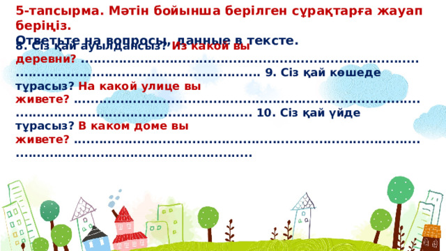 5-тапсырма. Мəтін бойынша берілген сұрақтарға жауап беріңіз. Ответьте на вопросы, данные в тексте. 8. Сіз қай ауылдансыз? Из какой вы деревни? .......................................................................................................................................... 9. Сіз қай көшеде тұрасыз? На какой улице вы живете? .......................................................................................................................................... 10. Сіз қай үйде тұрасыз? В каком доме вы живете? ..........................................................................................................................................  