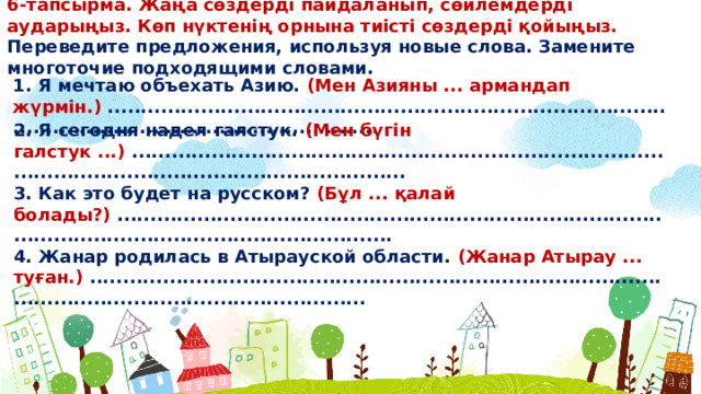 6-тапсырма. Жаңа сөздерді пайдаланып, сөйлемдерді аударыңыз. Көп нүктенің орнына тиісті сөздерді қойыңыз. Переведите предложения, используя новые слова. Замените многоточие подходящими словами. 1. Я мечтаю объехать Азию. (Мен Азияны ... армандап жүрмін.) ........................................................................................................................................... 2. Я сегодня надел галстук. (Мен бүгін галстук ...) ........................................................................................................................................... 3. Как это будет на русском? (Бұл ... қалай болады?) ........................................................................................................................................... 4. Жанар родилась в Атырауской области. (Жанар Атырау ... туған.) ...........................................................................................................................................  