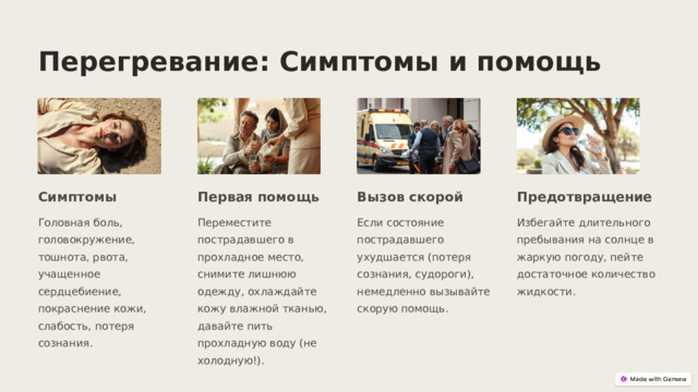  Перегревание: Симптомы и помощь Симптомы Первая помощь Вызов скорой Предотвращение Головная боль, головокружение, тошнота, рвота, учащенное сердцебиение, покраснение кожи, слабость, потеря сознания. Переместите пострадавшего в прохладное место, снимите лишнюю одежду, охлаждайте кожу влажной тканью, давайте пить прохладную воду (не холодную!). Если состояние пострадавшего ухудшается (потеря сознания, судороги), немедленно вызывайте скорую помощь. Избегайте длительного пребывания на солнце в жаркую погоду, пейте достаточное количество жидкости. 