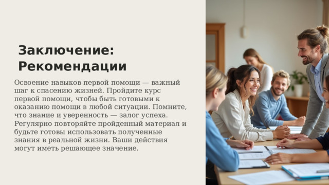  Заключение: Рекомендации Освоение навыков первой помощи — важный шаг к спасению жизней. Пройдите курс первой помощи, чтобы быть готовыми к оказанию помощи в любой ситуации. Помните, что знание и уверенность — залог успеха. Регулярно повторяйте пройденный материал и будьте готовы использовать полученные знания в реальной жизни. Ваши действия могут иметь решающее значение. 