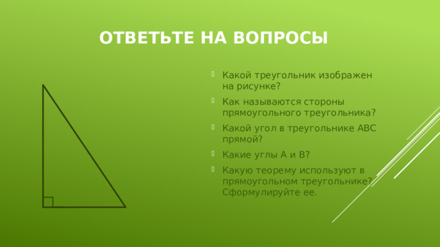 Ответьте на вопросы Какой треугольник изображен на рисунке? Как называются стороны прямоугольного треугольника? Какой угол в треугольнике АВС прямой? Какие углы А и В? Какую теорему используют в прямоугольном треугольнике? Сформулируйте ее. 