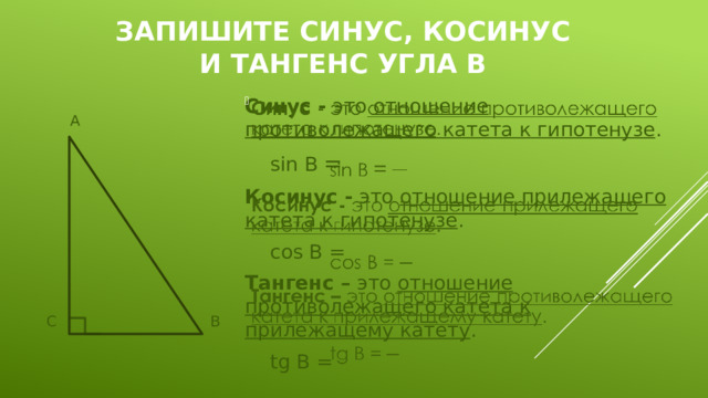 Запишите синус, косинус и тангенс угла В   Синус - это отношение противолежащего катета к гипотенузе .    sin В = Косинус - это отношение прилежащего катета к гипотенузе .    cos B = Тангенс – это отношение противолежащего катета к прилежащему катету .    tg B =  А  С      В 