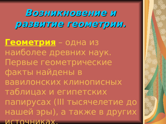 Возникновение и развитие геометрии. Геометрия – одна из наиболее древних наук. Первые геометрические факты найдены в вавилонских клинописных таблицах и египетских папирусах ( III тысячелетие до нашей эры), а также в других источниках. 