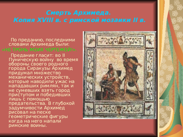 Смерть Архимеда.  Копия XVIII в. с  римской мозаики II в.  По преданию, последними словами Архимеда были: «НЕ ТРОНЬ МОИХ ЧЕРТЕЖЕЙ!».  Предание гласит: во II Пуническую войну во время обороны своего родного города Сиракузы Архимед придумал множество механических устройств, которые наводили ужас на нападавших римлян, так и не сумевших взять город приступом и победивших лишь с помощью предательства. В глубокой задумчивости Архимед рисовал на песке геометрические фигуры когда на него напали римские воины. 