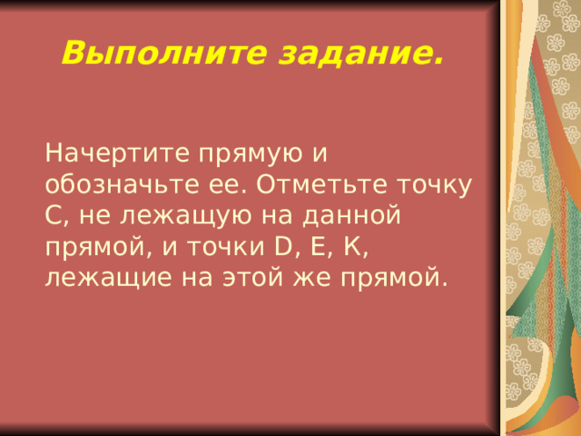 Выполните задание.  Начертите прямую и обозначьте ее. Отметьте точку С, не лежащую на данной прямой, и точки D , Е, К, лежащие на этой же прямой. 