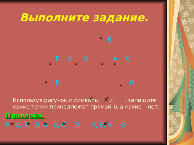 Выполните задание.  Е   F  b  В  А C  K N   Используя рисунок и символы и , запишите какие точки принадлежат прямой b , а какие – нет. Проверка. F  b , В b , А b , С  b ; К, Е, N  b 