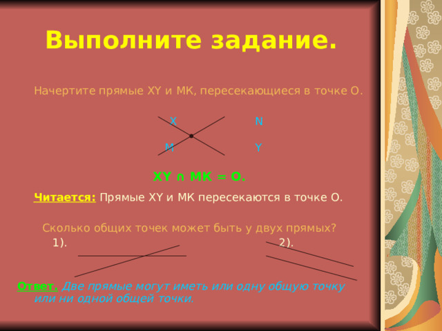 Выполните задание.  Начертите прямые XY и МК, пересекающиеся в точке О.     Х    N    М Y  XY ∩ МК = О.  Читается:  Прямые XY и МК пересекаются в точке О. Сколько общих точек может быть у двух прямых?   1) . 2). Ответ.  Две прямые могут иметь или одну общую точку или ни одной общей точки. 