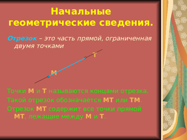 Начальные геометрические сведения. Отрезок  – это часть прямой, ограниченная двумя точками  Т  M Точки  М  и  Т  называются концами отрезка. Такой отрезок обозначается  МТ  или  Т M . Отрезок  МТ  содержит все точки прямой  МТ , лежащие между  М и  Т . 