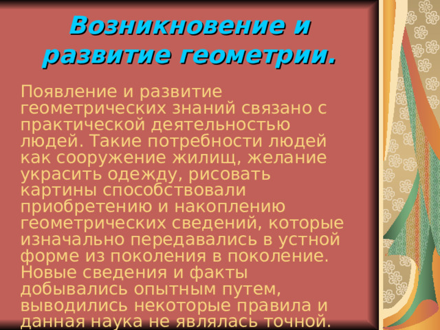 Возникновение и развитие геометрии. Появление и развитие геометрических знаний связано с практической деятельностью людей. Такие потребности людей как сооружение жилищ, желание украсить одежду, рисовать картины способствовали приобретению и накоплению геометрических сведений, которые изначально передавались в устной форме из поколения в поколение. Новые сведения и факты добывались опытным путем, выводились некоторые правила и данная наука не являлась точной. 