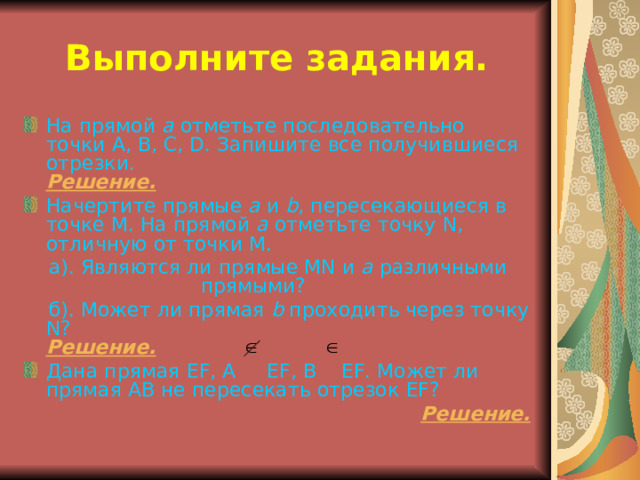 Выполните задания. На прямой а отметьте последовательно точки А, В, С, D . Запишите все получившиеся отрезки.  Решение. Начертите прямые а и b , пересекающиеся в точке М. На прямой а отметьте точку N , отличную от точки М.  а). Являются ли прямые М N и а различными прямыми?  б). Может ли прямая b проходить через точку N?  Решение. Дана прямая EF , А EF , В EF . Может ли прямая АВ не пересекать отрезок EF ? Решение. 