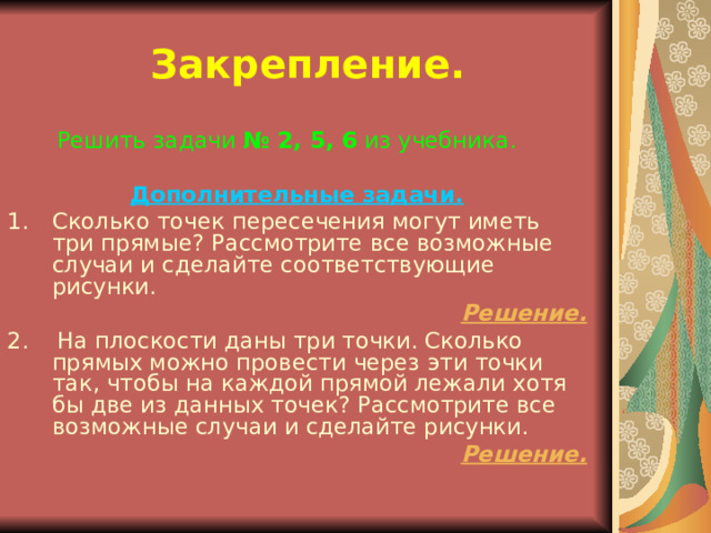 Закрепление.  Решить задачи № 2, 5, 6 из учебника. Дополнительные задачи. Сколько точек пересечения могут иметь три прямые? Рассмотрите все возможные случаи и сделайте соответствующие рисунки. Решение. 2. На плоскости даны три точки. Сколько прямых можно провести через эти точки так, чтобы на каждой прямой лежали хотя бы две из данных точек? Рассмотрите все возможные случаи и сделайте рисунки. Решение. 
